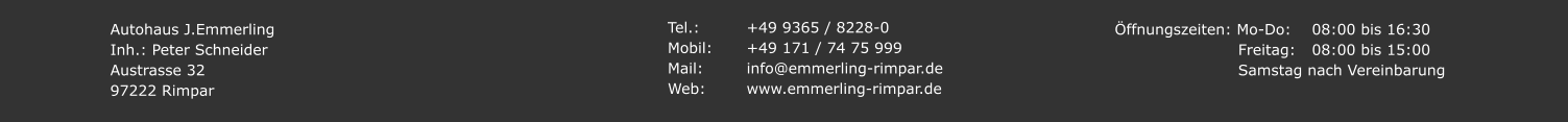 Autohaus J.Emmerling Inh.: Peter Schneider Austrasse 32 97222 Rimpar Tel.: 		+49 9365 / 8228-0 Mobil:	+49 171 / 74 75 999 Mail:		info@emmerling-rimpar.de Web:		www.emmerling-rimpar.de Öffnungszeiten: Mo-Do:	08:00 bis 16:30  Freitag:	08:00 bis 15:00    Samstag nach Vereinbarung